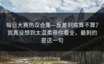 每日大赛热议合集—反差到底算不算？我真没想到太温柔带你看全，最刺的是这一句