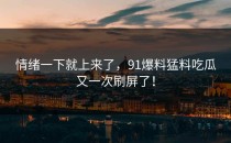 情绪一下就上来了，91爆料猛料吃瓜又一次刷屏了！