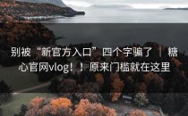 别被“新官方入口”四个字骗了 ｜ 糖心官网vlog！！原来门槛就在这里