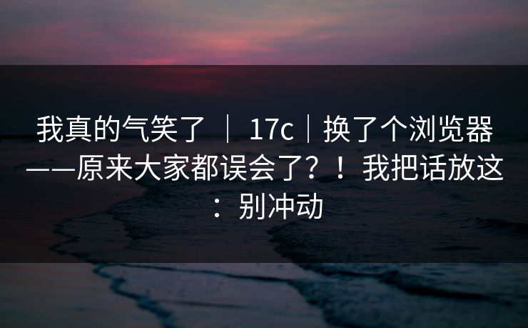 我真的气笑了 ｜ 17c｜换了个浏览器——原来大家都误会了？！我把话放这：别冲动  第1张