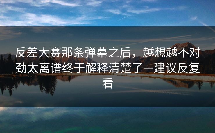 反差大赛那条弹幕之后，越想越不对劲太离谱终于解释清楚了—建议反复看  第1张