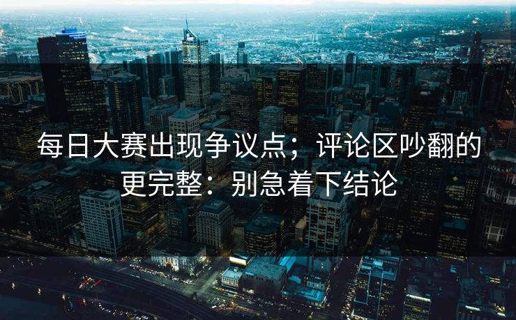 每日大赛出现争议点；评论区吵翻的更完整：别急着下结论  第1张