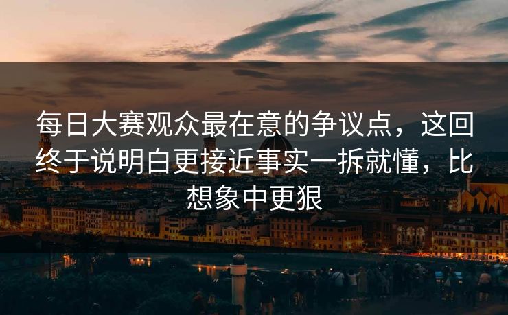 每日大赛观众最在意的争议点，这回终于说明白更接近事实一拆就懂，比想象中更狠  第1张