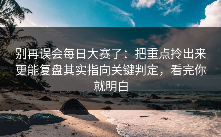 别再误会每日大赛了：把重点拎出来更能复盘其实指向关键判定，看完你就明白  第1张