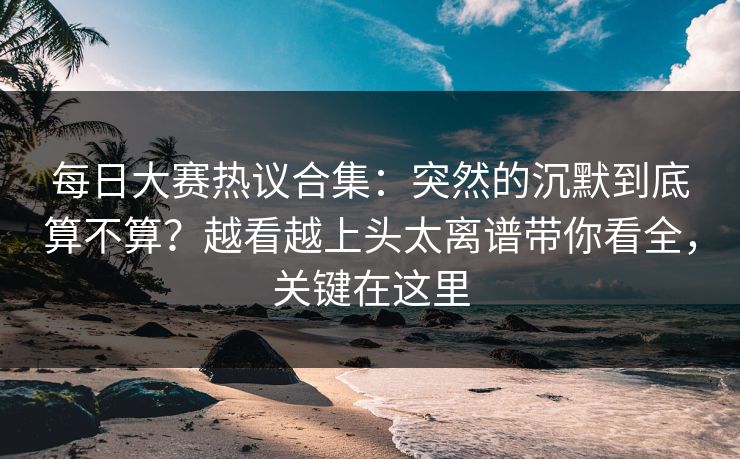 每日大赛热议合集：突然的沉默到底算不算？越看越上头太离谱带你看全，关键在这里  第1张