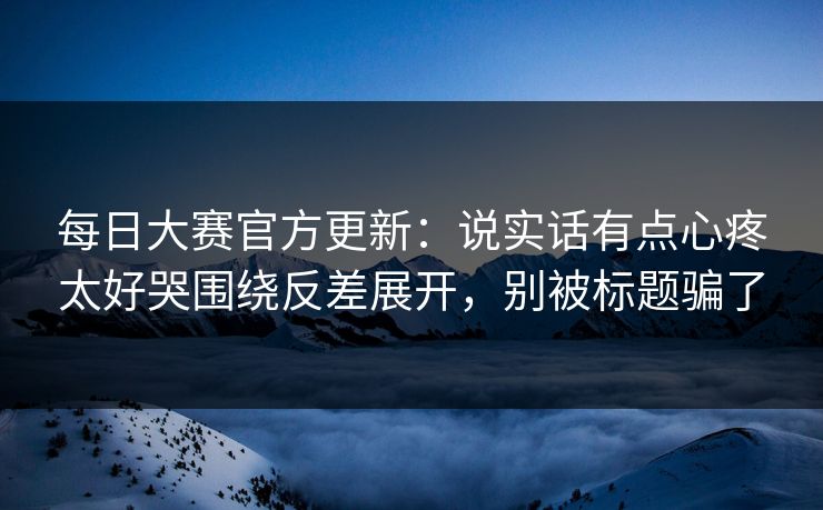 每日大赛官方更新：说实话有点心疼太好哭围绕反差展开，别被标题骗了  第1张