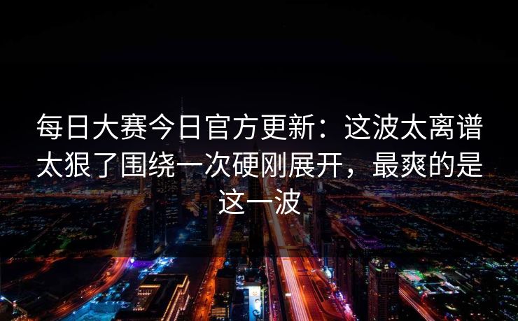 每日大赛今日官方更新：这波太离谱太狠了围绕一次硬刚展开，最爽的是这一波  第1张