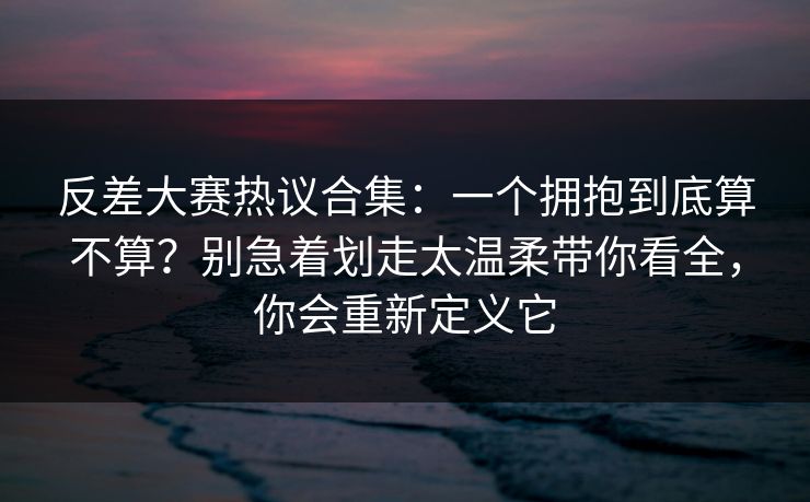 反差大赛热议合集:一个拥抱到底算不算?别急着划走太温柔带你看全,你会重新定义它 第1张 反差大赛热议合集:一个拥抱到底算不算?别急着划走太温柔带你看全,你会重新定义它 第1张