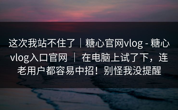 这次我站不住了｜糖心官网vlog - 糖心vlog入口官网 ｜ 在电脑上试了下，连老用户都容易中招！别怪我没提醒  第1张
