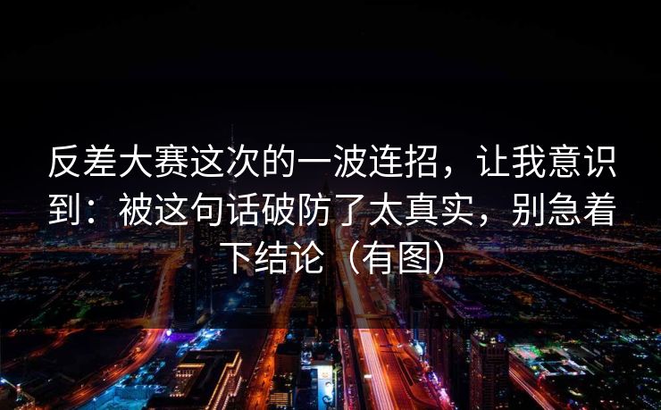 反差大赛这次的一波连招，让我意识到：被这句话破防了太真实，别急着下结论（有图）  第1张