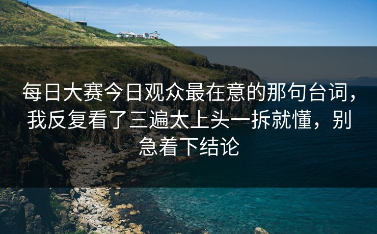 每日大赛今日观众最在意的那句台词，我反复看了三遍太上头一拆就懂，别急着下结论  第1张