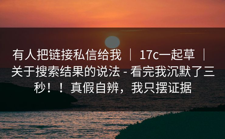 有人把链接私信给我 ｜ 17c一起草 关于搜索结果的说法 - 看完我沉默了三秒！！真假自辨，我只摆证据  第1张