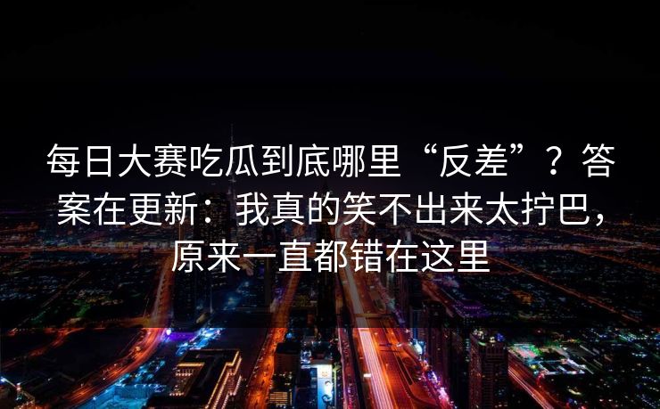 每日大赛吃瓜到底哪里“反差”？答案在更新：我真的笑不出来太拧巴，原来一直都错在这里  第1张