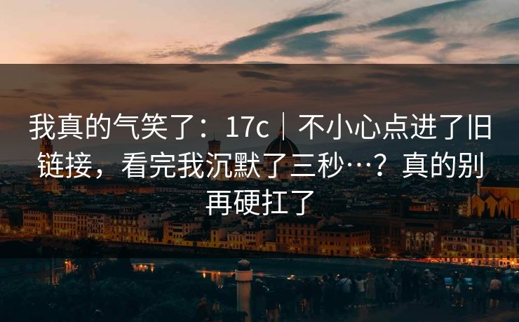 我真的气笑了:17c|不小心点进了旧链接,看完我沉默了三秒…?真的别再硬扛了 第1张 我真的气笑了:17c|不小心点进了旧链接,看完我沉默了三秒…?真的别再硬扛了 第1张