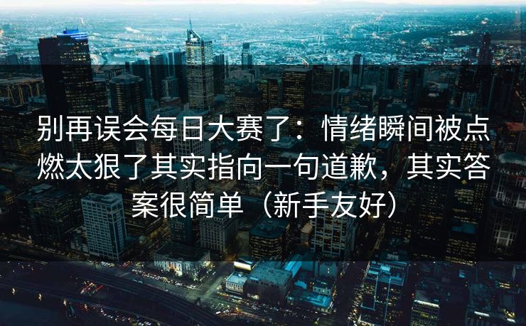 别再误会每日大赛了：情绪瞬间被点燃太狠了其实指向一句道歉，其实答案很简单（新手友好）  第1张