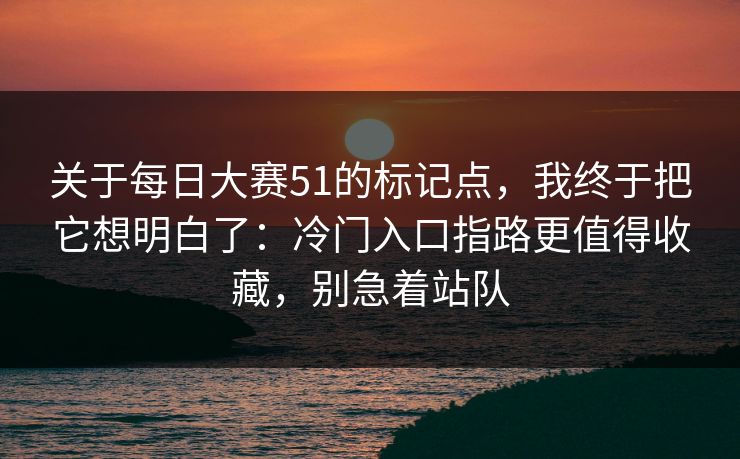 关于每日大赛51的标记点，我终于把它想明白了：冷门入口指路更值得收藏，别急着站队