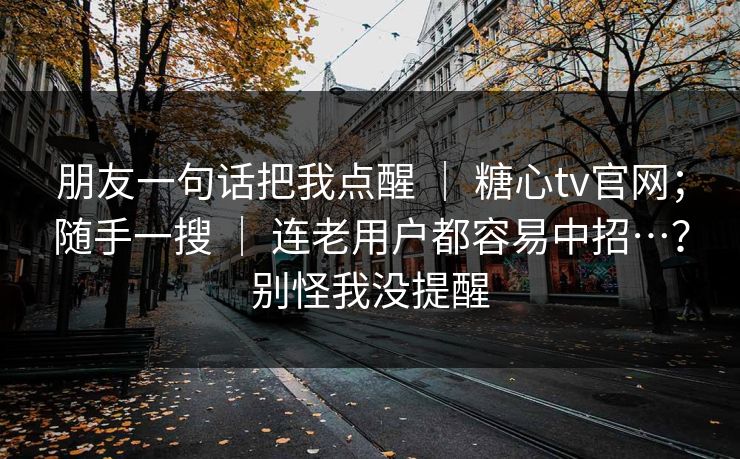 朋友一句话把我点醒 ｜ 糖心tv官网；随手一搜 连老用户都容易中招…？别怪我没提醒  第1张