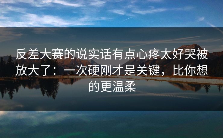 反差大赛的说实话有点心疼太好哭被放大了：一次硬刚才是关键，比你想的更温柔