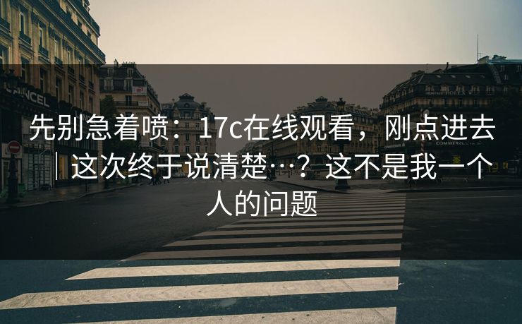 先别急着喷：17c在线观看，刚点进去｜这次终于说清楚…？这不是我一个人的问题  第1张