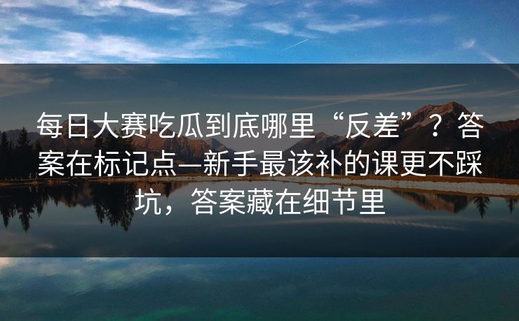 每日大赛吃瓜到底哪里“反差”？答案在标记点—新手最该补的课更不踩坑，答案藏在细节里  第1张