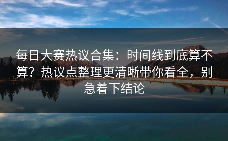 每日大赛热议合集：时间线到底算不算？热议点整理更清晰带你看全，别急着下结论  第1张