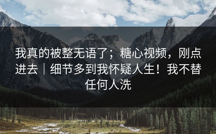 我真的被整无语了;糖心视频,刚点进去|细节多到我怀疑人生!我不替任何人洗 第1张 我真的被整无语了;糖心视频,刚点进去|细节多到我怀疑人生!我不替任何人洗 第1张