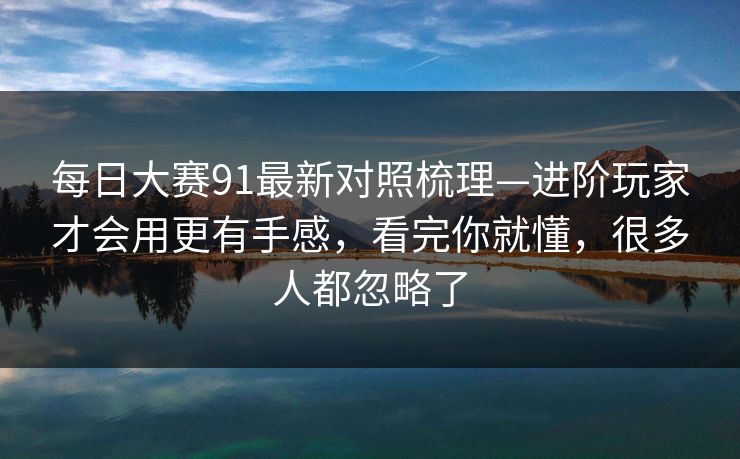 每日大赛91最新对照梳理—进阶玩家才会用更有手感，看完你就懂，很多人都忽略了