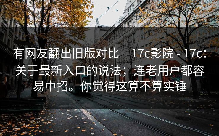 有网友翻出旧版对比｜17c影院 - 17c：关于最新入口的说法；连老用户都容易中招。你觉得这算不算实锤  第1张