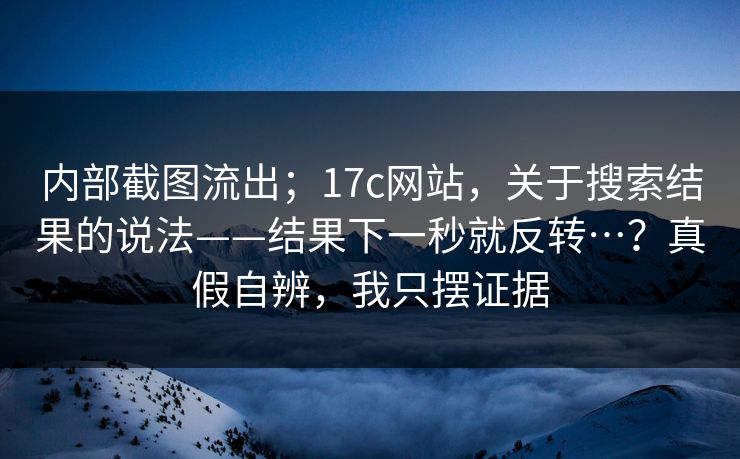 内部截图流出；17c网站，关于搜索结果的说法——结果下一秒就反转…？真假自辨，我只摆证据  第1张