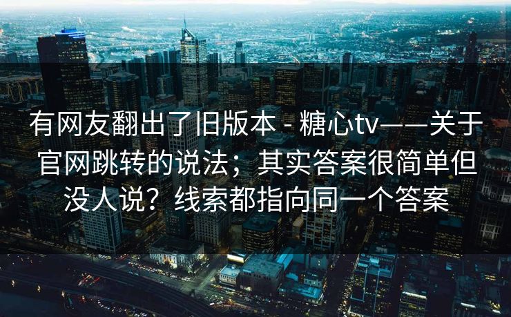 有网友翻出了旧版本 - 糖心tv——关于官网跳转的说法；其实答案很简单但没人说？线索都指向同一个答案  第1张