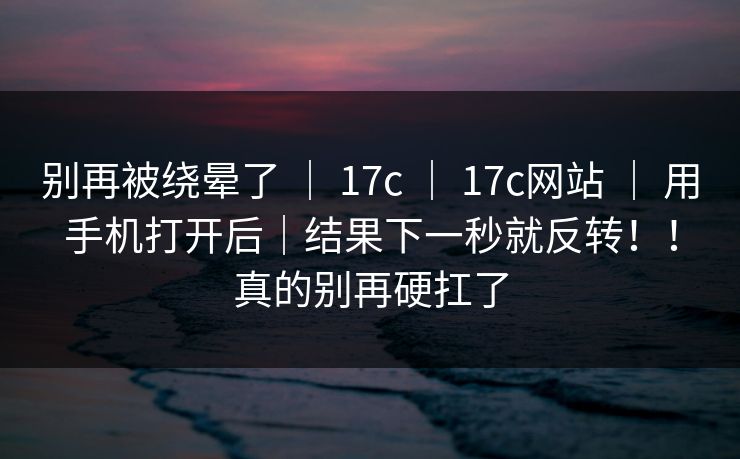 别再被绕晕了 ｜ 17c 17c网站 用手机打开后｜结果下一秒就反转！！真的别再硬扛了  第1张