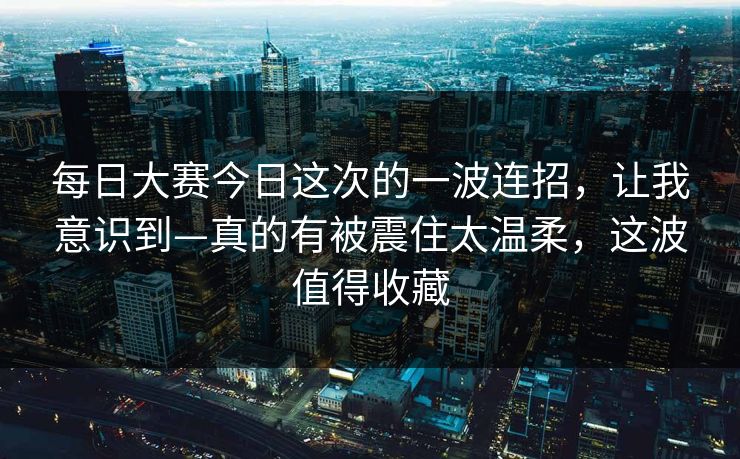 每日大赛今日这次的一波连招，让我意识到—真的有被震住太温柔，这波值得收藏  第1张