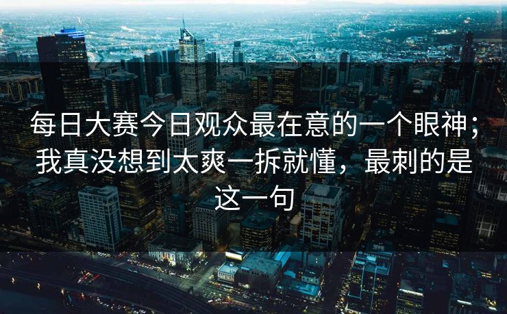 每日大赛今日观众最在意的一个眼神；我真没想到太爽一拆就懂，最刺的是这一句  第1张