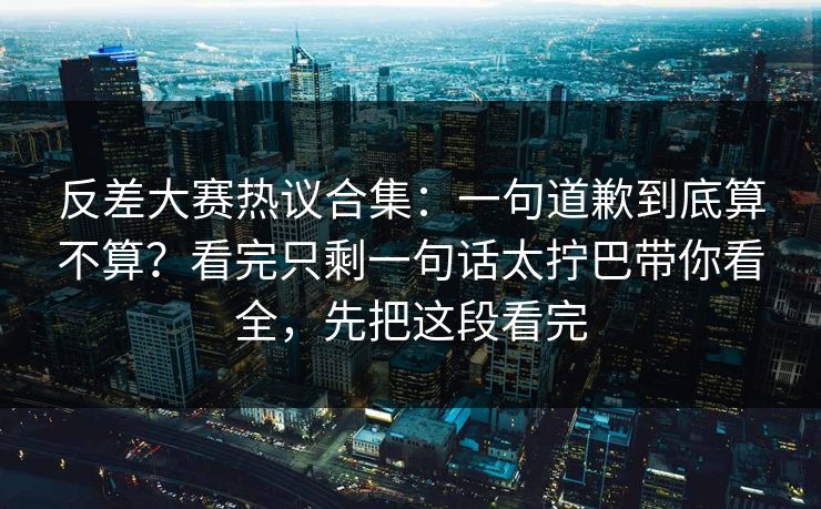 反差大赛热议合集：一句道歉到底算不算？看完只剩一句话太拧巴带你看全，先把这段看完  第1张