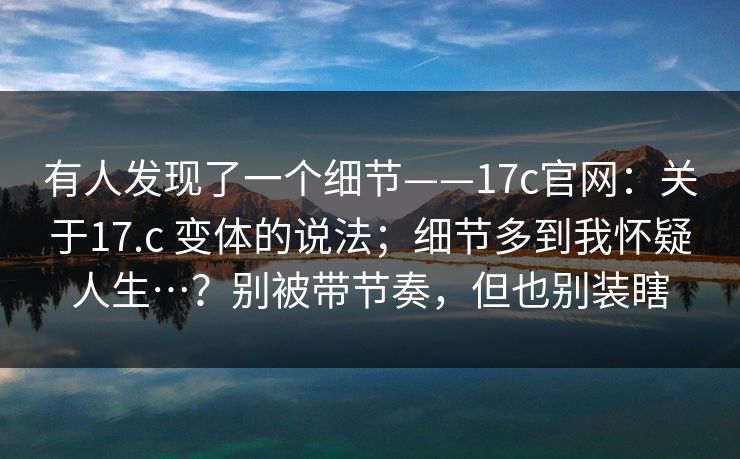 有人发现了一个细节——17c官网：关于17.c 变体的说法；细节多到我怀疑人生…？别被带节奏，但也别装瞎  第1张
