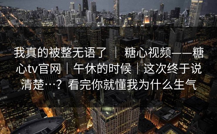 我真的被整无语了 ｜ 糖心视频——糖心tv官网｜午休的时候｜这次终于说清楚…？看完你就懂我为什么生气  第1张