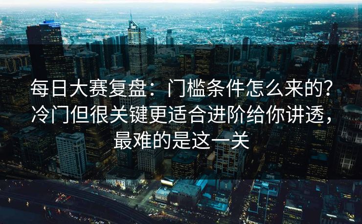 每日大赛复盘：门槛条件怎么来的？冷门但很关键更适合进阶给你讲透，最难的是这一关  第1张