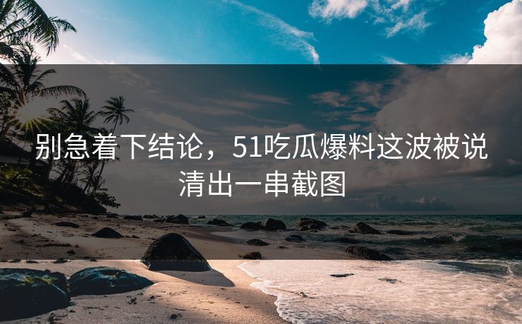 别急着下结论，51吃瓜爆料这波被说清出一串截图  第1张