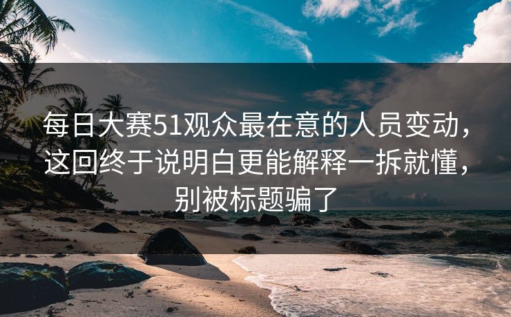 每日大赛51观众最在意的人员变动，这回终于说明白更能解释一拆就懂，别被标题骗了  第1张