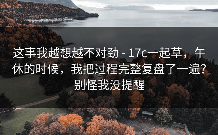 这事我越想越不对劲 - 17c一起草，午休的时候，我把过程完整复盘了一遍？别怪我没提醒  第1张