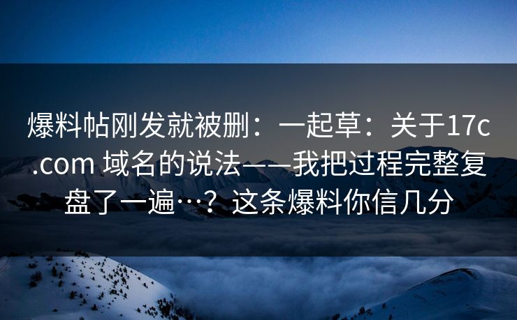 爆料帖刚发就被删：一起草：关于17c.com 域名的说法——我把过程完整复盘了一遍…？这条爆料你信几分  第1张