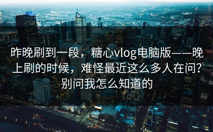 昨晚刷到一段，糖心vlog电脑版——晚上刷的时候，难怪最近这么多人在问？别问我怎么知道的  第1张