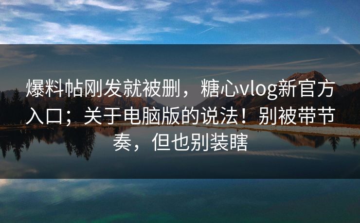 爆料帖刚发就被删，糖心vlog新官方入口；关于电脑版的说法！别被带节奏，但也别装瞎  第1张