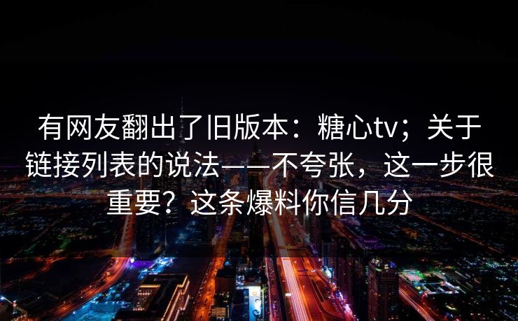 有网友翻出了旧版本：糖心tv；关于链接列表的说法——不夸张，这一步很重要？这条爆料你信几分  第1张