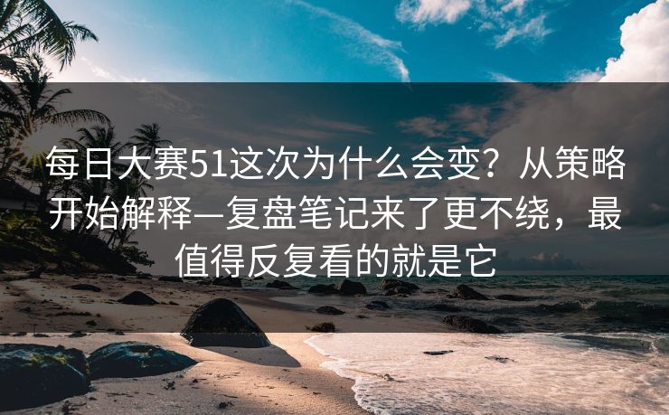 每日大赛51这次为什么会变？从策略开始解释—复盘笔记来了更不绕，最值得反复看的就是它  第1张