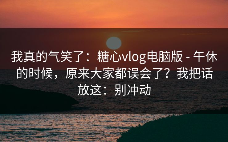 我真的气笑了：糖心vlog电脑版 - 午休的时候，原来大家都误会了？我把话放这：别冲动  第1张