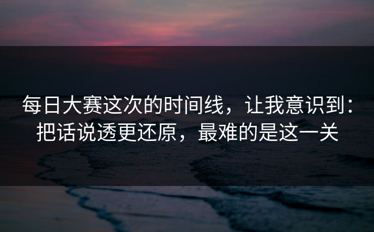 每日大赛这次的时间线，让我意识到：把话说透更还原，最难的是这一关  第1张