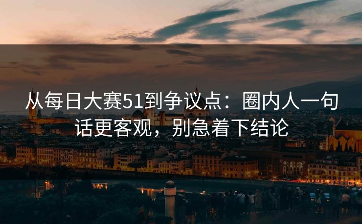 从每日大赛51到争议点：圈内人一句话更客观，别急着下结论  第1张
