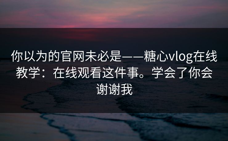 你以为的官网未必是——糖心vlog在线教学：在线观看这件事。学会了你会谢谢我  第1张
