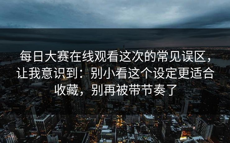 每日大赛在线观看这次的常见误区，让我意识到：别小看这个设定更适合收藏，别再被带节奏了  第1张